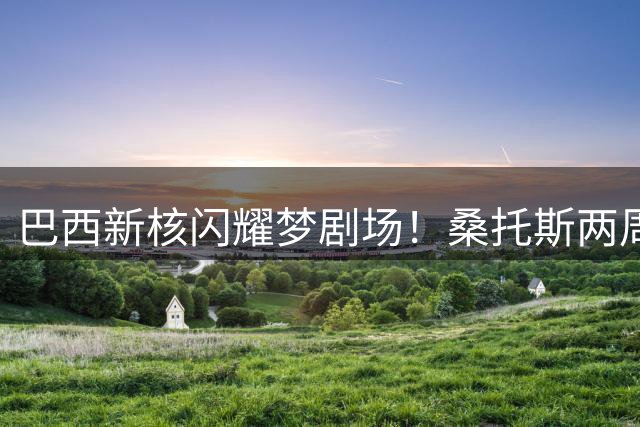 巴西新核闪耀梦剧场！桑托斯两周征服曼联更衣室